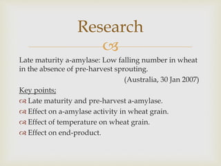 
Late maturity a-amylase: Low falling number in wheat
in the absence of pre-harvest sprouting.
(Australia, 30 Jan 2007)
Key points;
 Late maturity and pre-harvest a-amylase.
 Effect on a-amylase activity in wheat grain.
 Effect of temperature on wheat grain.
 Effect on end-product.
Research
 