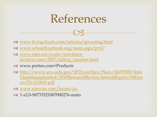 
 www.living-foods.com/articles/sprouting.html
 www.wheatflourbook.org/main.aspx?p=67
 www.sites.ext.vt.edu/newletter-
archive/cses/2007/falling_number.html
 www.perten.com>Products
 http://www.ars.usda.gov/SP2UserFiles/Place/36070500/Info
Dianehasuploaded/2010ResearchReviewAnnualReport/MKwe
on-FN-012810.pdf
 www.elsevier.com/locate/jcs
 1-s2.0-S0733521007000276-main
References
 