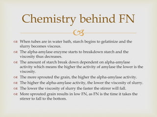 
 When tubes are in water bath, starch begins to gelatinize and the
slurry becomes viscous.
 The alpha-amylase enzyme starts to breakdown starch and the
viscosity thus decreases.
 The amount of starch break down dependent on alpha-amylase
activity which means the higher the activity of amylase the lower is the
viscosity.
 The more sprouted the grain, the higher the alpha-amylase activity.
 The higher the alpha-amylase activity, the lower the viscosity of slurry.
 The lower the viscosity of slurry the faster the stirrer will fall.
 More sprouted grain results in low FN, as FN is the time it takes the
stirrer to fall to the bottom.
Chemistry behind FN
 