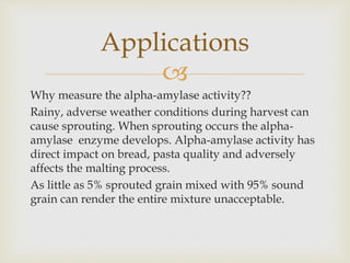 
Why measure the alpha-amylase activity??
Rainy, adverse weather conditions during harvest can
cause sprouting. When sprouting occurs the alpha-
amylase enzyme develops. Alpha-amylase activity has
direct impact on bread, pasta quality and adversely
affects the malting process.
As little as 5% sprouted grain mixed with 95% sound
grain can render the entire mixture unacceptable.
Applications
 