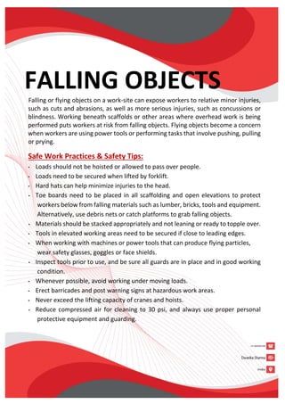 FALLING OBJECTS
Falling or flying objects on a work-site can expose workers to relative minor injuries,
such as cuts and abrasions, as well as more serious injuries, such as concussions or
blindness. Working beneath scaffolds or other areas where overhead work is being
performed puts workers at risk from falling objects. Flying objects become a concern
when workers are using power tools or performing tasks that involve pushing, pulling
or prying.
Safe Work Practices & Safety Tips:
• Loads should not be hoisted or allowed to pass over people.
• Loads need to be secured when lifted by forklift.
• Hard hats can help minimize injuries to the head.
• Toe boards need to be placed in all scaffolding and open elevations to protect
workers below from falling materials such as lumber, bricks, tools and equipment.
Alternatively, use debris nets or catch platforms to grab falling objects.
• Materials should be stacked appropriately and not leaning or ready to topple over.
• Tools in elevated working areas need to be secured if close to leading edges.
• When working with machines or power tools that can produce flying particles,
wear safety glasses, goggles or face shields.
• Inspect tools prior to use, and be sure all guards are in place and in good working
condition.
• Whenever possible, avoid working under moving loads.
• Erect barricades and post warning signs at hazardous work areas.
• Never exceed the lifting capacity of cranes and hoists.
• Reduce compressed air for cleaning to 30 psi, and always use proper personal
protective equipment and guarding.
 