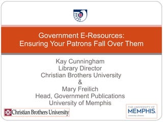 Kay Cunningham Library Director Christian Brothers University & Mary Freilich Head, Government Publications University of Memphis Government E-Resources: Ensuring Your Patrons Fall Over Them 
