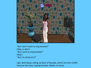 “But I don’t want to sing karaoke!”
Okay, so don’t.
“But I want to sing karaoke!”
Okay?
“But I’m afraid of it!”
Ugh, Botti keeps rolling up fears of karaoke, which she then fulfills
because she loves singing karaoke. Makes no sense.
 