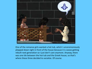 One of the romance girls wanted a hot tub, which I unceremoniously
plopped down right in front of the house because it is soooo getting
rebuilt next generation so I just don’t care anymore. Anyway, there
was one tile between the hot tub and the Greek house, so that’s
where these three decided to socialize. Of course.
 