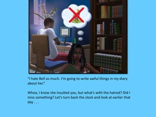 “I hate Bell so much. I’m going to write awful things in my diary
about her.”
Whoa, I know she insulted you, but what’s with the hatred? Did I
miss something? Let’s turn back the clock and look at earlier that
day . . .
 