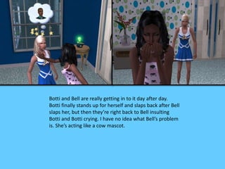 Botti and Bell are really getting in to it day after day.
Botti finally stands up for herself and slaps back after Bell
slaps her, but then they’re right back to Bell insulting
Botti and Botti crying. I have no idea what Bell’s problem
is. She’s acting like a cow mascot.
 