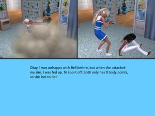 Okay, I was unhappy with Bell before, but when she attacked
my sim, I was fed up. To top it off, Botti only has 9 body points,
so she lost to Bell.
 