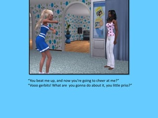 “You beat me up, and now you’re going to cheer at me?”
“Vooo gerbits! What are you gonna do about it, you little priss?”
 