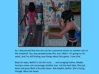 So, I discovered that one sim can be a personal trainer to another sim on
the treadmill. You may already know this, but I didn’t. It’s going on 10
years, and I’m still finding new things about this game. I love that.
Back on topic, Bellini is not the most . . . encouraging trainer. Maybe
having a mean sim encourage another was not the best idea. She just
boos and gives Botti a thumbs-down. Not helpful, Bellini. She’s trying,
though. Bless her heart.
 