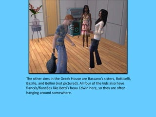 The other sims in the Greek House are Bassano’s sisters, Botticelli,
Bazille, and Bellini (not pictured). All four of the kids also have
fiancés/fiancées like Botti’s beau Edwin here, so they are often
hanging around somewhere.
 