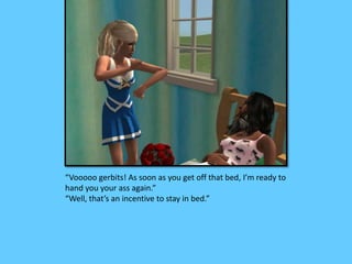 “Vooooo gerbits! As soon as you get off that bed, I’m ready to
hand you your ass again.”
“Well, that’s an incentive to stay in bed.”
 
