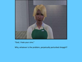 “God, I hate your sims.”
Why, whatever is the problem, perpetually perturbed shopgirl?
 