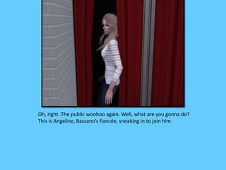 Oh, right. The public woohoo again. Well, what are you gonna do?
This is Angeline, Bassano’s fiancée, sneaking in to join him.
 