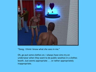 “Dang. I think I know what she sees in me.”
Oh, go put some clothes on. I always have sims try on
underwear when they want to do public woohoo in a clothes
booth. Just seems appropriate . . . or rather appropriately
inappropriate.
 