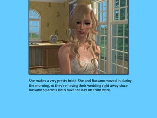 She makes a very pretty bride. She and Bassano moved in during
the morning, so they’re having their wedding right away since
Bassano’s parents both have the day off from work.
 