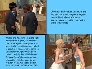 Corwin and Anjolie are still adults and
actually had something like 8 days left
in adulthood when the younger
couple moved in, so they may wait a
while to have kids.
Anjolie and Angeline get along right
away, which is good, but I realized
that, once again, I have given sims
very similar-sounding names, which
is bad. From now on we’re going to
call Angeline Angie, which is still
close to Anjolie, but a little better.
Anyway, Angie’s first autonomous
interaction with her soon-to-be
mother-in-law was to tell a dirty
joke, so I think she’ll fit in just fine.
 