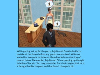 While getting set up for the party, Anjolie and Corwin decide to
partake of the drinks before any guests even arrived. While we
waited for everyone to show up, they downed an entire tray of
poured drinks. Meanwhile, Anjolie and Oil are popping up thought
bubbles of Corwin. You may remember from last chapter that he is
a thought bubble magnet, and that hasn’t changed a bit.
 
