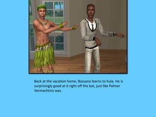 Back at the vacation home, Bassano learns to hula. He is
surprisingly good at it right off the bat, just like Palmer
Vermachtnis was.
 