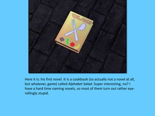 Here it is: his first novel. It is a cookbook (so actually not a novel at all,
but whatever, game) called Alphabet Salad. Super interesting, no? I
have a hard time naming novels, so most of them turn out rather eye-
rollingly stupid.
 