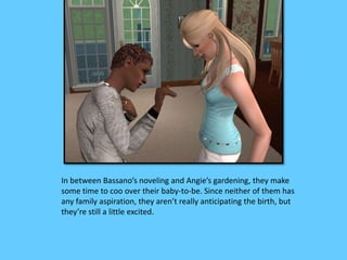 In between Bassano’s noveling and Angie’s gardening, they make 
some time to coo over their baby-to-be. Since neither of them has 
any family aspiration, they aren’t really anticipating the birth, but 
they’re still a little excited. 
 