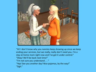 “Hi! I don’t know why you nannies keep showing up since we keep 
ending your services, but we really, really don’t need you. I’m a 
stay-at-home mom right now and I’ve got it under control.” 
“Okay! We’ll be back next time!” 
“I’m not sure you understand . . .” 
“Yep! See you another day! Nice pajamas, by the way!” 
“Sigh.” 
 
