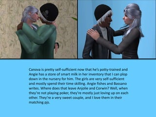 Canova is pretty self-sufficient now that he’s potty-trained and 
Angie has a store of smart milk in her inventory that I can plop 
down in the nursery for him. The girls are very self-sufficient 
and mostly spend their time skilling. Angie fishes and Bassano 
writes. Where does that leave Anjolie and Corwin? Well, when 
they’re not playing poker, they’re mostly just loving up on each 
other. They’re a very sweet couple, and I love them in their 
matching pjs. 
 