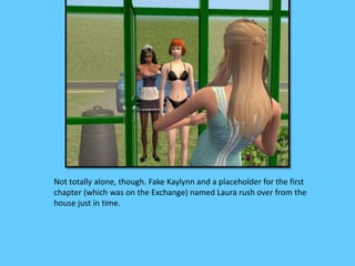 Not totally alone, though. Fake Kaylynn and a placeholder for the first 
chapter (which was on the Exchange) named Laura rush over from the 
house just in time. 
 