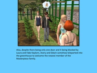 Also, despite there being only one door and it being blocked by 
Laura and Fake Kaylynn, Avery and Edwin somehow teleported into 
the greenhouse to welcome the newest member of the 
Masterpiece family. 
 