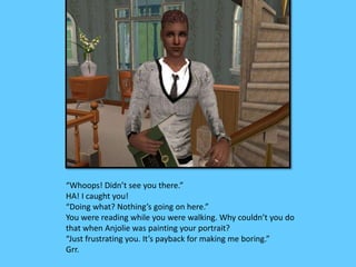 “Whoops! Didn’t see you there.” 
HA! I caught you! 
“Doing what? Nothing’s going on here.” 
You were reading while you were walking. Why couldn’t you do 
that when Anjolie was painting your portrait? 
“Just frustrating you. It’s payback for making me boring.” 
Grr. 
 