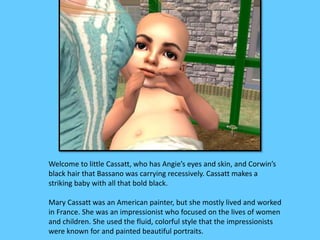 Welcome to little Cassatt, who has Angie’s eyes and skin, and Corwin’s 
black hair that Bassano was carrying recessively. Cassatt makes a 
striking baby with all that bold black. 
Mary Cassatt was an American painter, but she mostly lived and worked 
in France. She was an impressionist who focused on the lives of women 
and children. She used the fluid, colorful style that the impressionists 
were known for and painted beautiful portraits. 
 