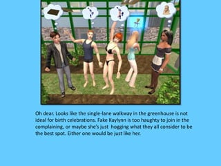 Oh dear. Looks like the single-lane walkway in the greenhouse is not 
ideal for birth celebrations. Fake Kaylynn is too haughty to join in the 
complaining, or maybe she’s just hogging what they all consider to be 
the best spot. Either one would be just like her. 
 