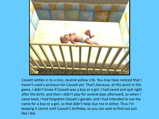 Cassatt settles in to a nice, neutral yellow crib. You may have noticed that I 
haven’t used a pronoun for Cassatt yet. That’s because, at this point in the 
game, I didn’t know if Cassatt was a boy or a girl. I had saved and quit right 
after the birth, and then I didn’t play for several days afterward, so when I 
came back, I had forgotten Cassatt’s gender, and I had intended to use the 
name for a boy or a girl, so that didn’t help clue me in either. Thus I’m 
keeping it secret until Cassatt’s birthday, so you can wait to find out just 
like I did. 
 