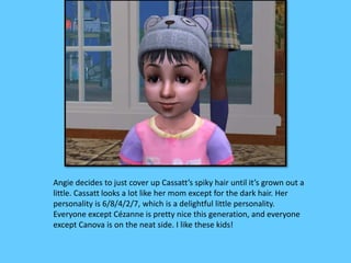 Angie decides to just cover up Cassatt’s spiky hair until it’s grown out a 
little. Cassatt looks a lot like her mom except for the dark hair. Her 
personality is 6/8/4/2/7, which is a delightful little personality. 
Everyone except Cézanne is pretty nice this generation, and everyone 
except Canova is on the neat side. I like these kids! 
 