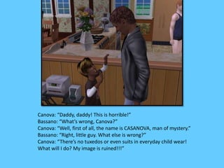 Canova: “Daddy, daddy! This is horrible!” 
Bassano: “What’s wrong, Canova?” 
Canova: “Well, first of all, the name is CASANOVA, man of mystery.” 
Bassano: “Right, little guy. What else is wrong?” 
Canova: “There’s no tuxedos or even suits in everyday child wear! 
What will I do? My image is ruined!!!” 
 