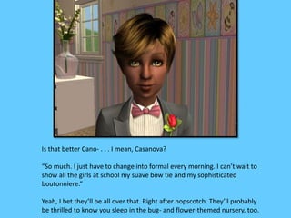 Is that better Cano- . . . I mean, Casanova? 
“So much. I just have to change into formal every morning. I can’t wait to 
show all the girls at school my suave bow tie and my sophisticated 
boutonniere.” 
Yeah, I bet they’ll be all over that. Right after hopscotch. They’ll probably 
be thrilled to know you sleep in the bug- and flower-themed nursery, too. 
 