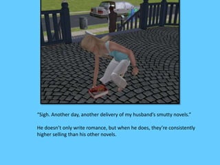 “Sigh. Another day, another delivery of my husband’s smutty novels.” 
He doesn’t only write romance, but when he does, they’re consistently 
higher selling than his other novels. 
 