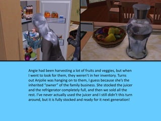 Angie had been harvesting a lot of fruits and veggies, but when 
I went to look for them, they weren’t in her inventory. Turns 
out Anjolie was hanging on to them, I guess because she’s the 
inherited “owner” of the family business. She stocked the juicer 
and the refrigerator completely full, and then we sold all the 
rest. I’ve never actually used the juicer and I still didn’t this turn 
around, but it is fully stocked and ready for it next generation! 
 