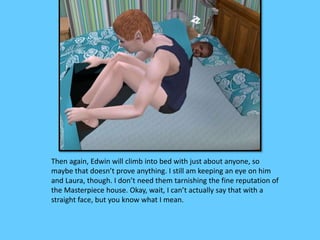 Then again, Edwin will climb into bed with just about anyone, so 
maybe that doesn’t prove anything. I still am keeping an eye on him 
and Laura, though. I don’t need them tarnishing the fine reputation of 
the Masterpiece house. Okay, wait, I can’t actually say that with a 
straight face, but you know what I mean. 
 