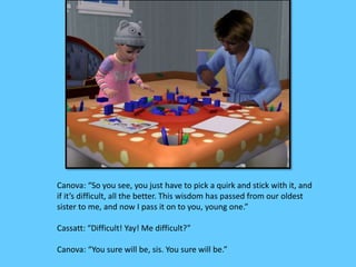 Canova: “So you see, you just have to pick a quirk and stick with it, and 
if it’s difficult, all the better. This wisdom has passed from our oldest 
sister to me, and now I pass it on to you, young one.” 
Cassatt: “Difficult! Yay! Me difficult?” 
Canova: “You sure will be, sis. You sure will be.” 
 