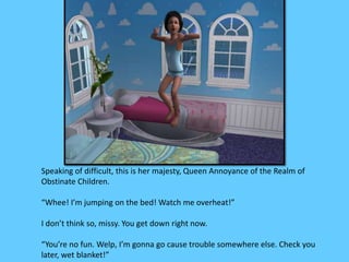 Speaking of difficult, this is her majesty, Queen Annoyance of the Realm of 
Obstinate Children. 
“Whee! I’m jumping on the bed! Watch me overheat!” 
I don’t think so, missy. You get down right now. 
“You’re no fun. Welp, I’m gonna go cause trouble somewhere else. Check you 
later, wet blanket!” 
 