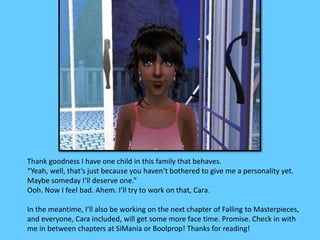 Thank goodness I have one child in this family that behaves. 
“Yeah, well, that’s just because you haven’t bothered to give me a personality yet. 
Maybe someday I’ll deserve one.” 
Ooh. Now I feel bad. Ahem. I’ll try to work on that, Cara. 
In the meantime, I’ll also be working on the next chapter of Falling to Masterpieces, 
and everyone, Cara included, will get some more face time. Promise. Check in with 
me in between chapters at SiMania or Boolprop! Thanks for reading! 
