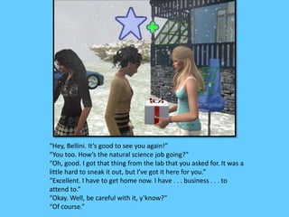 “Hey, Bellini. It’s good to see you again!” 
“You too. How’s the natural science job going?” 
“Oh, good. I got that thing from the lab that you asked for. It was a 
little hard to sneak it out, but I’ve got it here for you.” 
“Excellent. I have to get home now. I have . . . business . . . to 
attend to.” 
“Okay. Well, be careful with it, y’know?” 
“Of course.” 
 