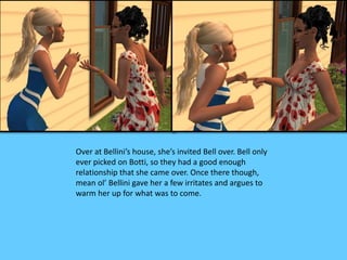 Over at Bellini’s house, she’s invited Bell over. Bell only 
ever picked on Botti, so they had a good enough 
relationship that she came over. Once there though, 
mean ol’ Bellini gave her a few irritates and argues to 
warm her up for what was to come. 
 