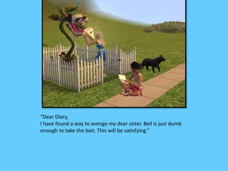 “Dear Diary, 
I have found a way to avenge my dear sister. Bell is just dumb 
enough to take the bait. This will be satisfying.” 
 