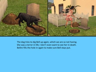 The dog tries to dig Bell up again, which we are so not having. 
She was a terror in life; I don’t even want to see her in death. 
Bellini fills the hole in again to make sure Bell stays put. 
 
