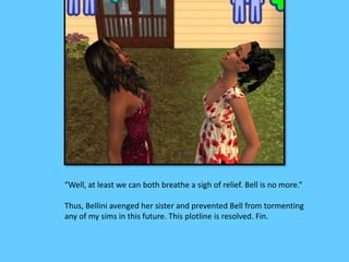 “Well, at least we can both breathe a sigh of relief. Bell is no more.” 
Thus, Bellini avenged her sister and prevented Bell from tormenting 
any of my sims in this future. This plotline is resolved. Fin. 
 