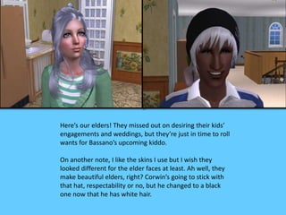 Here’s our elders! They missed out on desiring their kids’ 
engagements and weddings, but they’re just in time to roll 
wants for Bassano’s upcoming kiddo. 
On another note, I like the skins I use but I wish they 
looked different for the elder faces at least. Ah well, they 
make beautiful elders, right? Corwin’s going to stick with 
that hat, respectability or no, but he changed to a black 
one now that he has white hair. 
 