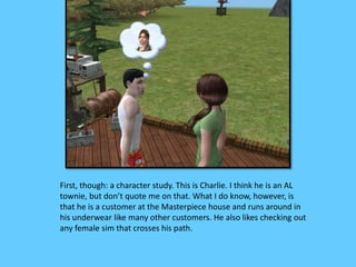 First, though: a character study. This is Charlie. I think he is an AL 
townie, but don’t quote me on that. What I do know, however, is 
that he is a customer at the Masterpiece house and runs around in 
his underwear like many other customers. He also likes checking out 
any female sim that crosses his path. 
 