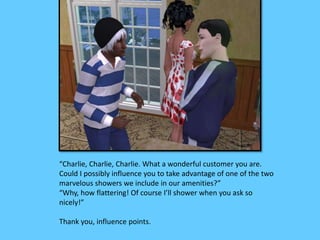 “Charlie, Charlie, Charlie. What a wonderful customer you are. 
Could I possibly influence you to take advantage of one of the two 
marvelous showers we include in our amenities?” 
“Why, how flattering! Of course I’ll shower when you ask so 
nicely!” 
Thank you, influence points. 
 