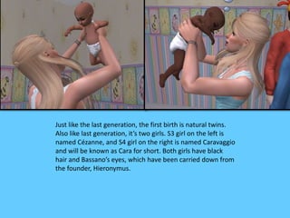 Just like the last generation, the first birth is natural twins. 
Also like last generation, it’s two girls. S3 girl on the left is 
named Cézanne, and S4 girl on the right is named Caravaggio 
and will be known as Cara for short. Both girls have black 
hair and Bassano’s eyes, which have been carried down from 
the founder, Hieronymus. 
 